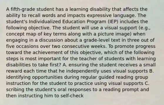 A fifth-grade student has a learning disability that affects the ability to recall words and impacts expressive language. The student's Individualized Education Program (IEP) includes the following objective. The student will use a visual support (e.g., concept map of key terms along with a picture image) when engaging in a discussion about a grade-level text in three out of five occasions over two consecutive weeks. To promote progress toward the achievement of this objective, which of the following steps is most important for the teacher of students with learning disabilities to take first? A. ensuring the student receives a small reward each time that he independently uses visual supports B. identifying opportunities during regular guided reading group instruction for the student to practice using visual supports C. scribing the student's oral responses to a reading prompt and then instructing him to self-check