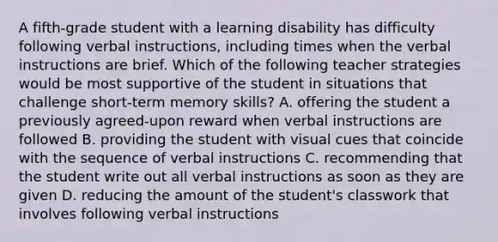 A fifth-grade student with a learning disability has difficulty following verbal instructions, including times when the verbal instructions are brief. Which of the following teacher strategies would be most supportive of the student in situations that challenge short-term memory skills? A. offering the student a previously agreed-upon reward when verbal instructions are followed B. providing the student with visual cues that coincide with the sequence of verbal instructions C. recommending that the student write out all verbal instructions as soon as they are given D. reducing the amount of the student's classwork that involves following verbal instructions