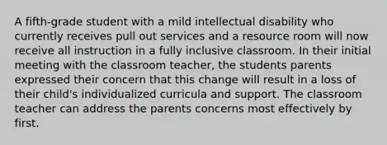 A fifth-grade student with a mild intellectual disability who currently receives pull out services and a resource room will now receive all instruction in a fully inclusive classroom. In their initial meeting with the classroom teacher, the students parents expressed their concern that this change will result in a loss of their child's individualized curricula and support. The classroom teacher can address the parents concerns most effectively by first.