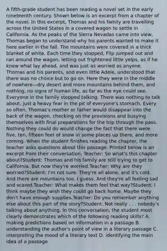 A fifth-grade student has been reading a novel set in the early nineteenth century. Shown below is an excerpt from a chapter of the novel. In this excerpt, Thomas and his family are travelling across the United States in a covered wagon to settle in California. As the peaks of the Sierra Nevadas came into view, Thomas began to understand why his parents wanted to make it here earlier in the fall. The mountains were covered in a thick blanket of white. Each time they stopped, Flip jumped out and ran around the wagon, letting out frightened little yelps, as if he knew what lay ahead, and was just as worried as anyone. Thomas and his parents, and even little Adele, understood that there was no choice but to go on. Here they were in the middle of nowhere—dry desert and more mountains behind them, and nothing, no signs of human life, as far as the eye could see. Everyone in the family stopped talking. There was nothing to talk about, just a heavy fear in the pit of everyone's stomach. Every so often, Thomas's mother or father would disappear into the back of the wagon, checking on the provisions and busying themselves with final preparations for the trip through the pass. Nothing they could do would change the fact that there were five, ten, fifteen feet of snow in some places up there, and more coming. When the student finishes reading the chapter, the teacher asks questions about this passage. Printed below is an excerpt from their conversation. Teacher: So what's this chapter about?Student: Thomas and his family are still trying to get to California. But now they're worried.Teacher: Why are they worried?Student: I'm not sure. They're all alone, and it's cold. And there are mountains too, I guess. And they're all feeling sad and scared.Teacher: What makes them feel that way?Student: I think maybe they wish they could go back home. Maybe they don't have enough supplies.Teacher: Do you remember anything else about this part of the story?Student: Not really . . . nobody's talking about anything. In this conversation, the student most clearly demonstrates which of the following reading skills? A. making predictions based on information in a passage B. understanding the author's point of view in a literary passage C. interpreting the mood of a literary text D. identifying the main idea of a passage