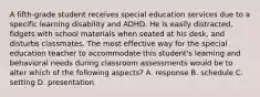 A fifth-grade student receives special education services due to a specific learning disability and ADHD. He is easily distracted, fidgets with school materials when seated at his desk, and disturbs classmates. The most effective way for the special education teacher to accommodate this student's learning and behavioral needs during classroom assessments would be to alter which of the following aspects? A. response B. schedule C. setting D. presentation