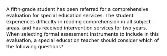 A fifth-grade student has been referred for a comprehensive evaluation for special education services. The student experiences difficulty in reading comprehension in all subject areas, and has received intervention services for two years. When selecting formal assessment instruments to include in this evaluation, a special education teacher should consider which of the following questions?