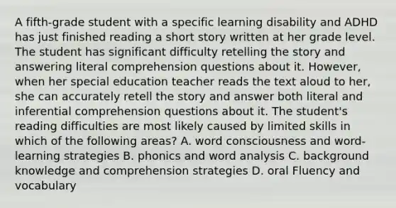 A fifth-grade student with a specific learning disability and ADHD has just finished reading a short story written at her grade level. The student has significant difficulty retelling the story and answering literal comprehension questions about it. However, when her special education teacher reads the text aloud to her, she can accurately retell the story and answer both literal and inferential comprehension questions about it. The student's reading difficulties are most likely caused by limited skills in which of the following areas? A. word consciousness and word-learning strategies B. phonics and word analysis C. background knowledge and comprehension strategies D. oral Fluency and vocabulary