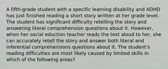 A fifth-grade student with a specific learning disability and ADHD has just finished reading a short story written at her grade level. The student has significant difficulty retelling the story and answering literal comprehension questions about it. However, when her social eduction teacher reads the text aloud to her, she can accurately retell the story and answer both literal and inferential comprehensions questions about it. The student's reading difficulties are most likely caused by limited skills in which of the following areas?