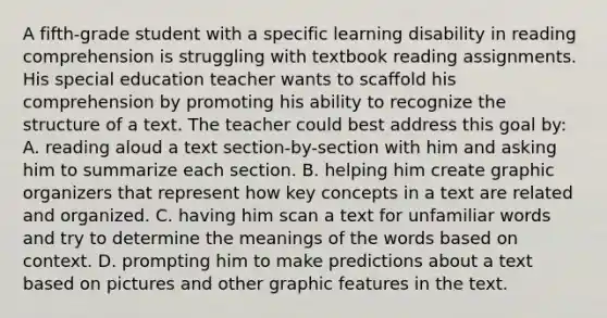 A fifth-grade student with a specific learning disability in reading comprehension is struggling with textbook reading assignments. His special education teacher wants to scaffold his comprehension by promoting his ability to recognize the structure of a text. The teacher could best address this goal by: A. reading aloud a text section-by-section with him and asking him to summarize each section. B. helping him create graphic organizers that represent how key concepts in a text are related and organized. C. having him scan a text for unfamiliar words and try to determine the meanings of the words based on context. D. prompting him to make predictions about a text based on pictures and other graphic features in the text.