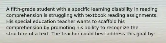 A fifth-grade student with a specific learning disability in reading comprehension is struggling with textbook reading assignments. His special education teacher wants to scaffold his comprehension by promoting his ability to recognize the structure of a text. The teacher could best address this goal by: