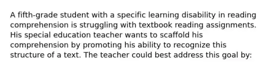 A fifth-grade student with a specific learning disability in reading comprehension is struggling with textbook reading assignments. His special education teacher wants to scaffold his comprehension by promoting his ability to recognize this structure of a text. The teacher could best address this goal by: