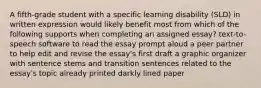 A fifth-grade student with a specific learning disability (SLD) in written expression would likely benefit most from which of the following supports when completing an assigned essay? text-to-speech software to read the essay prompt aloud a peer partner to help edit and revise the essay's first draft a graphic organizer with sentence stems and transition sentences related to the essay's topic already printed darkly lined paper