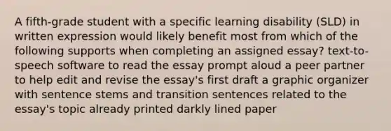 A fifth-grade student with a specific learning disability (SLD) in written expression would likely benefit most from which of the following supports when completing an assigned essay? text-to-speech software to read the essay prompt aloud a peer partner to help edit and revise the essay's first draft a graphic organizer with sentence stems and transition sentences related to the essay's topic already printed darkly lined paper