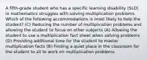 A fifth-grade student who has a specific learning disability (SLD) in mathematics struggles with solving multiplication problems. Which of the following accommodations is most likely to help the student? (C) Reducing the number of multiplication problems and allowing the student to focus on other subjects (A) Allowing the student to use a multiplication fact sheet when solving problems (D) Providing additional time for the student to master multiplication facts (B) Finding a quiet place in the classroom for the student to sit to work on multiplication problems