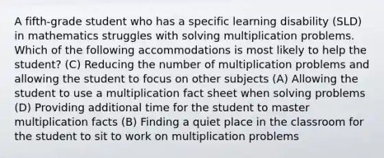 A fifth-grade student who has a specific learning disability (SLD) in mathematics struggles with solving multiplication problems. Which of the following accommodations is most likely to help the student? (C) Reducing the number of multiplication problems and allowing the student to focus on other subjects (A) Allowing the student to use a multiplication fact sheet when solving problems (D) Providing additional time for the student to master multiplication facts (B) Finding a quiet place in the classroom for the student to sit to work on multiplication problems