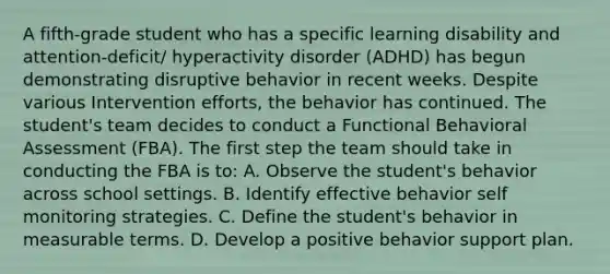 A fifth-grade student who has a specific learning disability and attention-deficit/ hyperactivity disorder (ADHD) has begun demonstrating disruptive behavior in recent weeks. Despite various Intervention efforts, the behavior has continued. The student's team decides to conduct a Functional Behavioral Assessment (FBA). The first step the team should take in conducting the FBA is to: A. Observe the student's behavior across school settings. B. Identify effective behavior self monitoring strategies. C. Define the student's behavior in measurable terms. D. Develop a positive behavior support plan.