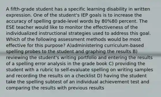 A fifth-grade student has a specific learning disability in written expression. One of the student's IEP goals is to increase the accuracy of spelling grade-level words by 80%80 percent. The ESE teacher would like to monitor the effectiveness of the individualized instructional strategies used to address this goal. Which of the following assessment methods would be most effective for this purpose? A)administering curriculum-based spelling probes to the student and graphing the results B) reviewing the student's writing portfolio and entering the results of a spelling error analysis in the grade book C) providing the student with a rubric to self-evaluate spelling on writing samples and recording the results on a checklist D) having the student take the spelling subtest of an individual achievement test and comparing the results with previous results