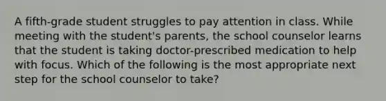 A fifth-grade student struggles to pay attention in class. While meeting with the student's parents, the school counselor learns that the student is taking doctor-prescribed medication to help with focus. Which of the following is the most appropriate next step for the school counselor to take?