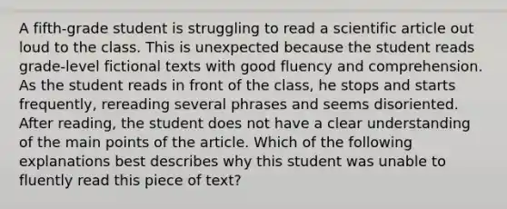 A fifth-grade student is struggling to read a scientific article out loud to the class. This is unexpected because the student reads grade-level fictional texts with good fluency and comprehension. As the student reads in front of the class, he stops and starts frequently, rereading several phrases and seems disoriented. After reading, the student does not have a clear understanding of the main points of the article. Which of the following explanations best describes why this student was unable to fluently read this piece of text?