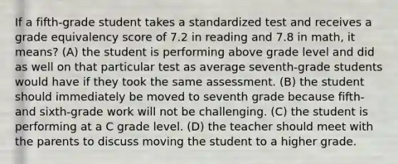 If a fifth-grade student takes a standardized test and receives a grade equivalency score of 7.2 in reading and 7.8 in math, it means? (A) the student is performing above grade level and did as well on that particular test as average seventh-grade students would have if they took the same assessment. (B) the student should immediately be moved to seventh grade because fifth-and sixth-grade work will not be challenging. (C) the student is performing at a C grade level. (D) the teacher should meet with the parents to discuss moving the student to a higher grade.