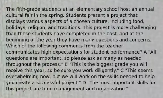 The fifth-grade students at an elementary school host an annual cultural fair in the spring. Students present a project that displays various aspects of a chosen culture, including food, holidays, religion, and traditions. This project is more challenging than those students have completed in the past, and at the beginning of the year they have many questions and concerns. Which of the following comments from the teacher communicates high expectations for student performance? A "All questions are important, so please ask as many as needed throughout the process." B "This is the biggest grade you will receive this year, so be sure you work diligently." C "This seems overwhelming now, but we will work on the skills needed to help you create a successful project." D "The most important skills for this project are time management and organization."