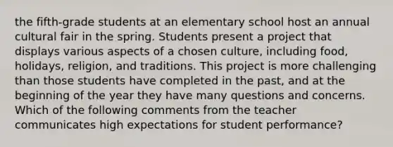 the fifth-grade students at an elementary school host an annual cultural fair in the spring. Students present a project that displays various aspects of a chosen culture, including food, holidays, religion, and traditions. This project is more challenging than those students have completed in the past, and at the beginning of the year they have many questions and concerns. Which of the following comments from the teacher communicates high expectations for student performance?