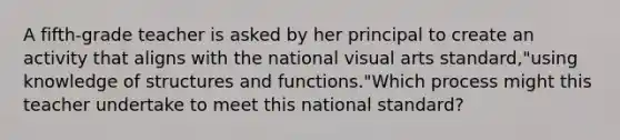 A fifth-grade teacher is asked by her principal to create an activity that aligns with the national visual arts standard,"using knowledge of structures and functions."Which process might this teacher undertake to meet this national standard?