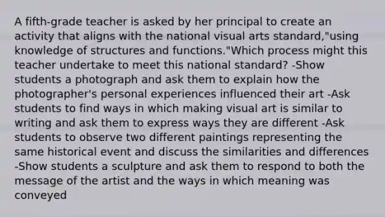 A fifth-grade teacher is asked by her principal to create an activity that aligns with the national visual arts standard,"using knowledge of structures and functions."Which process might this teacher undertake to meet this national standard? -Show students a photograph and ask them to explain how the photographer's personal experiences influenced their art -Ask students to find ways in which making visual art is similar to writing and ask them to express ways they are different -Ask students to observe two different paintings representing the same historical event and discuss the similarities and differences -Show students a sculpture and ask them to respond to both the message of the artist and the ways in which meaning was conveyed