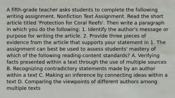 A fifth-grade teacher asks students to complete the following writing assignment. Nonfiction Text Assignment. Read the short article titled 'Protection for Coral Reefs'. Then write a paragraph in which you do the following: 1. Identify the author's message or purpose for writing the article. 2. Provide three pieces of evidence from the article that supports your statement in 1. The assignment can best be used to assess students' mastery of which of the following reading-content standards? A. Verifying facts presented within a text through the use of multiple sources B. Recognizing contradictory statements made by an author within a text C. Making an inference by connecting ideas within a text D. Comparing the viewpoints of different authors among multiple texts