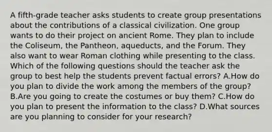 A fifth-grade teacher asks students to create group presentations about the contributions of a classical civilization. One group wants to do their project on ancient Rome. They plan to include the Coliseum, the Pantheon, aqueducts, and the Forum. They also want to wear Roman clothing while presenting to the class. Which of the following questions should the teacher ask the group to best help the students prevent factual errors? A.How do you plan to divide the work among the members of the group? B.Are you going to create the costumes or buy them? C.How do you plan to present the information to the class? D.What sources are you planning to consider for your research?