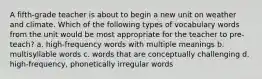 A fifth-grade teacher is about to begin a new unit on weather and climate. Which of the following types of vocabulary words from the unit would be most appropriate for the teacher to pre-teach? a. high-frequency words with multiple meanings b. multisyllable words c. words that are conceptually challenging d. high-frequency, phonetically irregular words