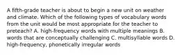 A fifth-grade teacher is about to begin a new unit on weather and climate. Which of the following types of vocabulary words from the unit would be most appropriate for the teacher to preteach? A. high-frequency words with multiple meanings B. words that are conceptually challenging C. multisyllable words D. high-frequency, phonetically irregular words