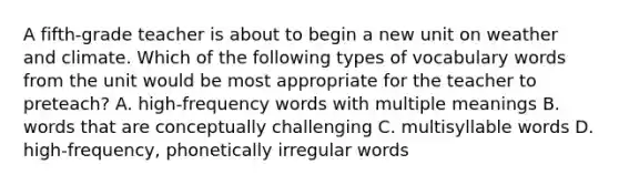 A fifth-grade teacher is about to begin a new unit on weather and climate. Which of the following types of vocabulary words from the unit would be most appropriate for the teacher to preteach? A. high-frequency words with multiple meanings B. words that are conceptually challenging C. multisyllable words D. high-frequency, phonetically irregular words