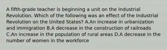 A fifth-grade teacher is beginning a unit on the Industrial Revolution. Which of the following was an effect of the Industrial Revolution on the United States? A.An increase in urbanization and immigration B.A decrease in the construction of railroads C.An increase in the population of rural areas D.A decrease in the number of women in the workforce