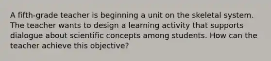 A fifth-grade teacher is beginning a unit on the skeletal system. The teacher wants to design a learning activity that supports dialogue about scientific concepts among students. How can the teacher achieve this objective?