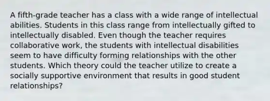 A fifth-grade teacher has a class with a wide range of intellectual abilities. Students in this class range from intellectually gifted to intellectually disabled. Even though the teacher requires collaborative work, the students with intellectual disabilities seem to have difficulty forming relationships with the other students. Which theory could the teacher utilize to create a socially supportive environment that results in good student relationships?