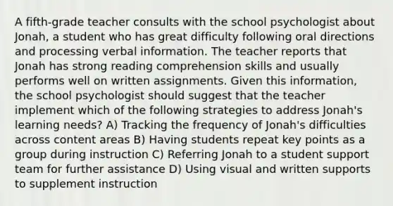 A fifth-grade teacher consults with the school psychologist about Jonah, a student who has great difficulty following oral directions and processing verbal information. The teacher reports that Jonah has strong reading comprehension skills and usually performs well on written assignments. Given this information, the school psychologist should suggest that the teacher implement which of the following strategies to address Jonah's learning needs? A) Tracking the frequency of Jonah's difficulties across content areas B) Having students repeat key points as a group during instruction C) Referring Jonah to a student support team for further assistance D) Using visual and written supports to supplement instruction