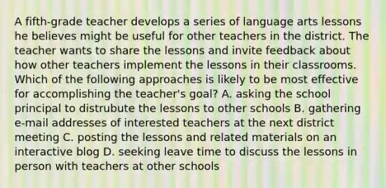 A fifth-grade teacher develops a series of language arts lessons he believes might be useful for other teachers in the district. The teacher wants to share the lessons and invite feedback about how other teachers implement the lessons in their classrooms. Which of the following approaches is likely to be most effective for accomplishing the teacher's goal? A. asking the school principal to distrubute the lessons to other schools B. gathering e-mail addresses of interested teachers at the next district meeting C. posting the lessons and related materials on an interactive blog D. seeking leave time to discuss the lessons in person with teachers at other schools