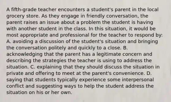 A fifth-grade teacher encounters a student's parent in the local grocery store. As they engage in friendly conversation, the parent raises an issue about a problem the student is having with another student in the class. In this situation, it would be most appropriate and professional for the teacher to respond by: A. avoiding a discussion of the student's situation and bringing the conversation politely and quickly to a close. B. acknowledging that the parent has a legitimate concern and describing the strategies the teacher is using to address the situation. C. explaining that they should discuss the situation in private and offering to meet at the parent's convenience. D. saying that students typically experience some interpersonal conflict and suggesting ways to help the student address the situation on his or her own.