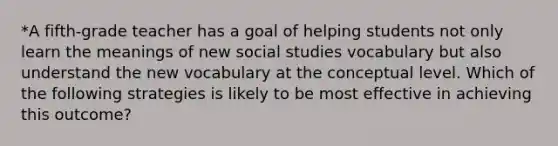 *A fifth-grade teacher has a goal of helping students not only learn the meanings of new social studies vocabulary but also understand the new vocabulary at the conceptual level. Which of the following strategies is likely to be most effective in achieving this outcome?