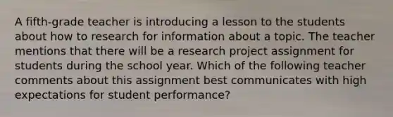 A fifth-grade teacher is introducing a lesson to the students about how to research for information about a topic. The teacher mentions that there will be a research project assignment for students during the school year. Which of the following teacher comments about this assignment best communicates with high expectations for student performance?