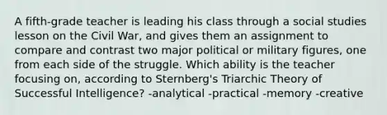 A fifth-grade teacher is leading his class through a social studies lesson on the Civil War, and gives them an assignment to compare and contrast two major political or military figures, one from each side of the struggle. Which ability is the teacher focusing on, according to Sternberg's Triarchic Theory of Successful Intelligence? -analytical -practical -memory -creative