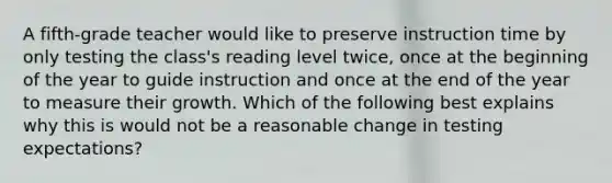 A fifth-grade teacher would like to preserve instruction time by only testing the class's reading level twice, once at the beginning of the year to guide instruction and once at the end of the year to measure their growth. Which of the following best explains why this is would not be a reasonable change in testing expectations?