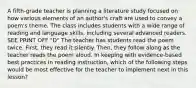 A fifth-grade teacher is planning a literature study focused on how various elements of an author's craft are used to convey a poem's theme. The class includes students with a wide range of reading and language skills, including several advanced readers. SEE PRINT OFF "D" The teacher has students read the poem twice. First, they read it silently. Then, they follow along as the teacher reads the poem aloud. In keeping with evidence-based best practices in reading instruction, which of the following steps would be most effective for the teacher to implement next in this lesson?