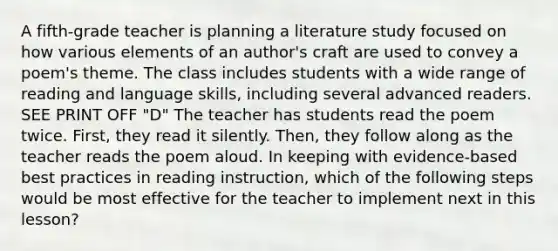 A fifth-grade teacher is planning a literature study focused on how various elements of an author's craft are used to convey a poem's theme. The class includes students with a wide range of reading and language skills, including several advanced readers. SEE PRINT OFF "D" The teacher has students read the poem twice. First, they read it silently. Then, they follow along as the teacher reads the poem aloud. In keeping with evidence-based best practices in reading instruction, which of the following steps would be most effective for the teacher to implement next in this lesson?