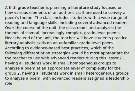 A fifth-grade teacher is planning a literature study focused on how various elements of an author's craft are used to convey a poem's theme. The class includes students with a wide range of reading and language skills, including several advanced readers. Over the course of the unit, the class reads and analyzes the themes of several, increasingly complex, grade-level poems. Near the end of the unit, the teacher will have students practice literary analysis skills on an unfamiliar grade-level poem. According to evidence-based best practices, which of the following differentiation strategies would be most appropriate for the teacher to use with advanced readers during this lesson? 1. having all students work in small, homogeneous groups to analyze a poem at an appropriate level of complexity for the group 2. having all students work in small heterogeneous groups to analyze a poem, with advanced readers assigned a leadership role