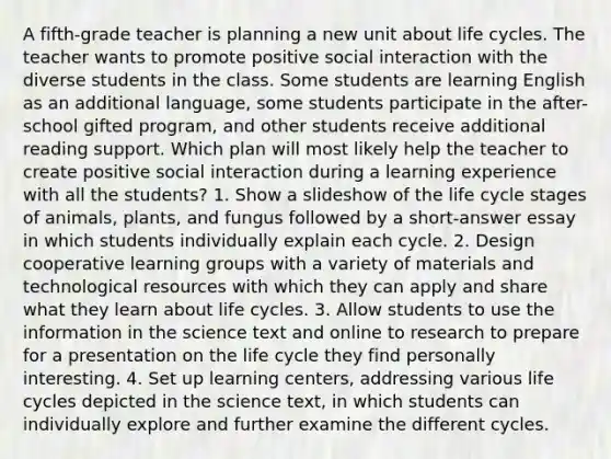 A fifth-grade teacher is planning a new unit about life cycles. The teacher wants to promote positive social interaction with the diverse students in the class. Some students are learning English as an additional language, some students participate in the after-school gifted program, and other students receive additional reading support. Which plan will most likely help the teacher to create positive social interaction during a learning experience with all the students? 1. Show a slideshow of the life cycle stages of animals, plants, and fungus followed by a short-answer essay in which students individually explain each cycle. 2. Design cooperative learning groups with a variety of materials and technological resources with which they can apply and share what they learn about life cycles. 3. Allow students to use the information in the science text and online to research to prepare for a presentation on the life cycle they find personally interesting. 4. Set up learning centers, addressing various life cycles depicted in the science text, in which students can individually explore and further examine the different cycles.