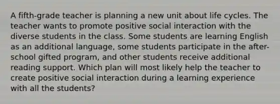 A fifth-grade teacher is planning a new unit about life cycles. The teacher wants to promote positive social interaction with the diverse students in the class. Some students are learning English as an additional language, some students participate in the after-school gifted program, and other students receive additional reading support. Which plan will most likely help the teacher to create positive social interaction during a learning experience with all the students?