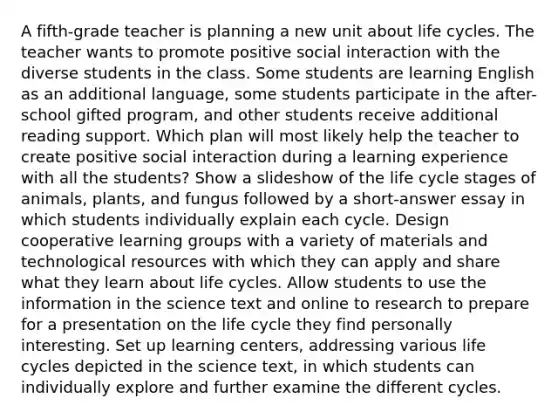 A fifth-grade teacher is planning a new unit about life cycles. The teacher wants to promote positive social interaction with the diverse students in the class. Some students are learning English as an additional language, some students participate in the after-school gifted program, and other students receive additional reading support. Which plan will most likely help the teacher to create positive social interaction during a learning experience with all the students? Show a slideshow of the life cycle stages of animals, plants, and fungus followed by a short-answer essay in which students individually explain each cycle. Design cooperative learning groups with a variety of materials and technological resources with which they can apply and share what they learn about life cycles. Allow students to use the information in the science text and online to research to prepare for a presentation on the life cycle they find personally interesting. Set up learning centers, addressing various life cycles depicted in the science text, in which students can individually explore and further examine the different cycles.