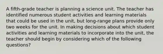 A fifth-grade teacher is planning a science unit. The teacher has identified numerous student activities and learning materials that could be used in the unit, but long-range plans provide only two weeks for the unit. In making decisions about which student activities and learning materials to incorporate into the unit, the teacher should begin by considering which of the following questions?