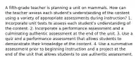 A fifth-grade teacher is planning a unit on mammals. How can the teacher assess each student's understanding of the content using a variety of appropriate assessments during instruction? 1. Incorporate unit tests to assess each student's understanding of the content. 2. Incorporate a performance assessment and a culminating authentic assessment at the end of the unit. 3. Use a quiz and a performance assessment that allows students to demonstrate their knowledge of the content. 4. Use a summative assessment prior to beginning instruction and a project at the end of the unit that allows students to use authentic assessment.