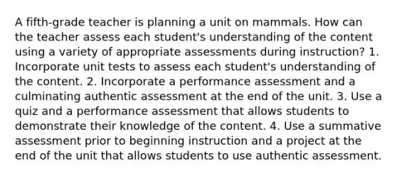 A fifth-grade teacher is planning a unit on mammals. How can the teacher assess each student's understanding of the content using a variety of appropriate assessments during instruction? 1. Incorporate unit tests to assess each student's understanding of the content. 2. Incorporate a performance assessment and a culminating authentic assessment at the end of the unit. 3. Use a quiz and a performance assessment that allows students to demonstrate their knowledge of the content. 4. Use a summative assessment prior to beginning instruction and a project at the end of the unit that allows students to use authentic assessment.