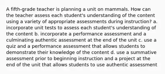 A fifth-grade teacher is planning a unit on mammals. How can the teacher assess each student's understanding of the content using a variety of appropriate assessments during instruction? a. incorporate unit tests to assess each student's understanding of the content b. incorporate a performance assessment and a culminating authentic assessment at the end of the unit c. use a quiz and a performance assessment that allows students to demonstrate their knowledge of the content d. use a summative assessment prior to beginning instruction and a project at the end of the unit that allows students to use authentic assessment