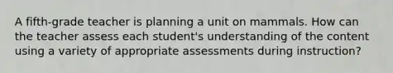 A fifth-grade teacher is planning a unit on mammals. How can the teacher assess each student's understanding of the content using a variety of appropriate assessments during instruction?